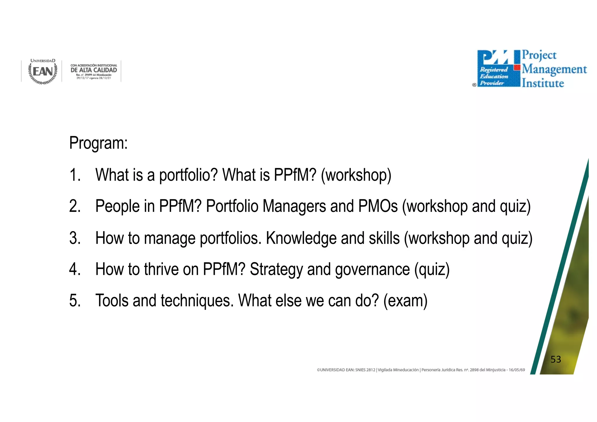 53
Program:
1. What is a portfolio? What is PPfM? (workshop)
2. People in PPfM? Portfolio Managers and PMOs (workshop and quiz)
3. How to manage portfolios. Knowledge and skills (workshop and quiz)
4. How to thrive on PPfM? Strategy and governance (quiz)
5. Tools and techniques. What else we can do? (exam)
 
