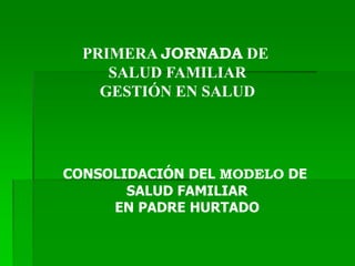 PRIMERA JORNADA DE
SALUD FAMILIAR
GESTIÓN EN SALUD
CONSOLIDACIÓN DEL MODELO DE
SALUD FAMILIAR
EN PADRE HURTADO
 