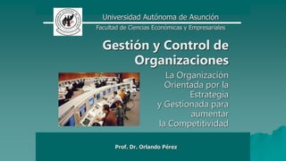 Prof. Dr. Orlando Pérez
Gestión y Control de
Organizaciones
La Organización
Orientada por la
Estrategia
y Gestionada para
aumentar
la Competitividad
Universidad Autónoma de Asunción
Facultad de Ciencias Económicas y Empresariales
 