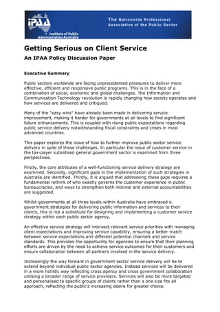 Getting Serious on Client Service
An IPAA Policy Discussion Paper
Executive Summary
Public sectors worldwide are facing unprecedented pressures to deliver more
effective, efficient and responsive public programs. This is in the face of a
combination of social, economic and global challenges. The Information and
Communication Technology revolution is rapidly changing how society operates and
how services are delivered and critiqued.
Many of the "easy wins" have already been made in delivering service
improvement, making it harder for governments at all levels to find significant
future enhancements. This is coupled with rising public expectations regarding
public service delivery notwithstanding fiscal constraints and crises in most
advanced countries.
This paper explores the issue of how to further improve public sector service
delivery in spite of these challenges. In particular the issue of customer service in
the tax-payer subsidised general government sector is examined from three
perspectives.
Firstly, the core attributes of a well-functioning service delivery strategy are
examined. Secondly, significant gaps in the implementation of such strategies in
Australia are identified. Thirdly, it is argued that addressing these gaps requires a
fundamental rethink of who exactly governs the customer experience in public
bureaucracies, and ways to strengthen both internal and external accountabilities
are suggested.
Whilst governments at all three levels within Australia have embraced e-
government strategies for delivering public information and services to their
clients, this is not a substitute for designing and implementing a customer service
strategy within each public sector agency.
An effective service strategy will intersect relevant service priorities with managing
client expectations and improving service capability, ensuring a better match
between service expectations and different potential channels and service
standards. This provides the opportunity for agencies to ensure that their planning
efforts are driven by the need to achieve service outcomes for their customers and
ensure collaboration between all partners involved in the service delivery.
Increasingly the way forward in government sector service delivery will be to
extend beyond individual public sector agencies. Instead services will be delivered
in a more holistic way reflecting cross agency and cross government collaboration
utilising a broader range of service providers. Services will also be more targeted
and personalised to specific groups of clients rather than a one size fits all
approach, reflecting the public's increasing desire for greater choice.
 