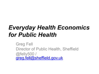 Everyday Health Economics
for Public Health
Greg Fell
Director of Public Health, Sheffield
@felly500 /
greg.fell@sheffield.gov.uk
 