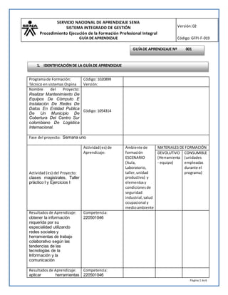 SERVICIO NACIONAL DE APRENDIZAJE SENA
SISTEMA INTEGRADO DE GESTIÓN
Procedimiento Ejecución de la Formación Profesional Integral
GUÍA DE APRENDIZAJE
Versión:02
Código:GFPI-F-019
Página 1 de6
Programa de Formación:
Técnico en sistemas Ospina
Código: 1020899
Versión:
Nombre del Proyecto:
Realizar Mantenimiento De
Equipos De Cómputo E
Instalación De Redes De
Datos En Entidad Publica
De Un Municipio De
Cobertura Del Centro Sur
colombiano De Logística
Internacional.
Código: 1054314
Fase del proyecto: Semana uno
Actividad (es) del Proyecto:
clases magistrales, Taller
práctico I y Ejercicios I
Actividad(es) de
Aprendizaje:
Ambiente de
formación
ESCENARIO
(Aula,
Laboratorio,
taller,unidad
productiva) y
elementosy
condicionesde
seguridad
industrial,salud
ocupacional y
medioambiente
MATERIALES DE FORMACIÓN
DEVOLUTIVO
(Herramienta
- equipo)
CONSUMIBLE
(unidades
empleadas
durante el
programa)
Resultados de Aprendizaje:
obtener la información
requerida por su
especialidad utilizando
redes sociales y
herramientas de trabajo
colaborativo según las
tendencias de las
tecnologías de la
Información y la
comunicación
Competencia:
220501046
Resultados de Aprendizaje:
aplicar herramientas
Competencia:
220501046
GUÍADE APRENDIZAJE Nº 001
1. IDENTIFICACIÓNDE LA GUÍADE APRENDIZAJE
 