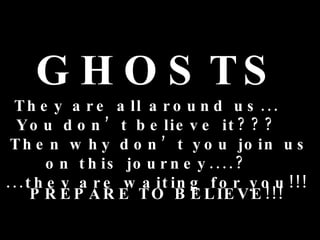 GHOSTS They are all around us...  You don’t believe it???  Then why don’t you join us on this journey....?  ...they are waiting for you!!!  PREPARE TO BELIEVE!!!  