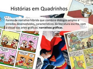 Histórias em Quadrinhos 
Forma de narrativa híbrida que combina diálogos amplos e 
enredos desenvolvidos, característicos da literatura escrita, com 
o visual das artes gráficas: narrativas gráficas. 
 