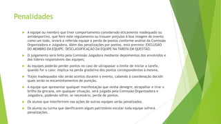 Penalidades


A equipe ou membro que tiver comportamento considerado eticamente inadequado ou
antidesportivo, que ferir este regulamento ou trouxer prejuízo à boa imagem do evento
como um todo, levará a referida equipe à perda de pontos conforme análise da Comissão
Organizadora e Julgadora. Além das penalizações por pontos, está previsto: EXCLUSÃO
DO MEMBRO DA EQUIPE; DESCLASSIFICAÇÃO DA EQUIPE NA TAREFA EM QUESTÃO;



O julgamento será feito pela Comissão Julgadora mediante depoimentos dos envolvidos e
dos líderes responsáveis das equipes;



As equipes poderão perder pontos no caso de ultrapassar o limite de iniciar a tarefa,
quando for o caso: implica na perda gradativa dos pontos correspondentes à mesma.



Trajes inadequados não serão aceitos durante o evento, cabendo à coordenação decidir
quais serão os encaminhamentos de punição.



A equipe que apresentar qualquer manifestação que venha denegrir, atrapalhar e tirar o
brilho da gincana, em qualquer situação, será julgada pela Comissão Organizadora e
Julgadora, podendo sofrer, se necessário, perda de pontos.



Os alunos que interferirem nas ações de outras equipes serão penalizados.



Os alunos ou turma que danificarem algum patrimônio escolar toda equipe sofrerá
penalizações.

 