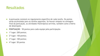 Resultados


A pontuação constará no regulamento específico de cada tarefa. Os pontos
serão acumulados para as tarefas seguintes. Se houver empate na contagem
final da pontuação, as atividades filantrópicas servirão, também como critério
de desempate.



PONTUAÇÃO – 50 pontos para cada equipe pela participação.



1º lugar: 200 pontos;



2º lugar: 150 pontos;



3º lugar: 100 pontos;



4º lugar: 50 pontos

 