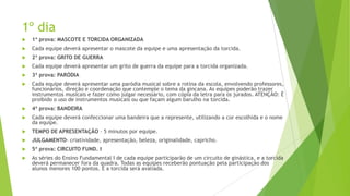 1º dia


1ª prova: MASCOTE E TORCIDA ORGANIZADA



Cada equipe deverá apresentar o mascote da equipe e uma apresentação da torcida.



2ª prova: GRITO DE GUERRA



Cada equipe deverá apresentar um grito de guerra da equipe para a torcida organizada.



3ª prova: PARÓDIA



Cada equipe deverá apresentar uma paródia musical sobre a rotina da escola, envolvendo professores,
funcionários, direção e coordenação que contemple o tema da gincana. As equipes poderão trazer
instrumentos musicais e fazer como julgar necessário, com cópia da letra para os jurados. ATENÇÃO: É
proibido o uso de instrumentos musicais ou que façam algum barulho na torcida.



4ª prova: BANDEIRA



Cada equipe deverá confeccionar uma bandeira que a represente, utilizando a cor escolhida e o nome
da equipe.



TEMPO DE APRESENTAÇÃO – 5 minutos por equipe.



JULGAMENTO- criatividade, apresentação, beleza, originalidade, capricho.



5ª prova: CIRCUITO FUND. I



As séries do Ensino Fundamental I de cada equipe participarão de um circuito de ginástica, e a torcida
deverá permanecer fora da quadra. Todas as equipes receberão pontuação pela participação dos
alunos menores 100 pontos. E a torcida será avaliada.

 