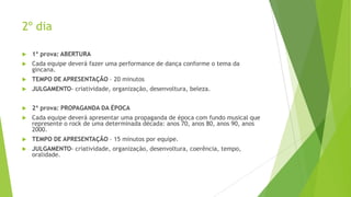 2º dia


1ª prova: ABERTURA



Cada equipe deverá fazer uma performance de dança conforme o tema da
gincana.



TEMPO DE APRESENTAÇÃO – 20 minutos



JULGAMENTO- criatividade, organização, desenvoltura, beleza.



2ª prova: PROPAGANDA DA ÉPOCA



Cada equipe deverá apresentar uma propaganda de época com fundo musical que
represente o rock de uma determinada década: anos 70, anos 80, anos 90, anos
2000.



TEMPO DE APRESENTAÇÃO – 15 minutos por equipe.



JULGAMENTO- criatividade, organização, desenvoltura, coerência, tempo,
oralidade.

 