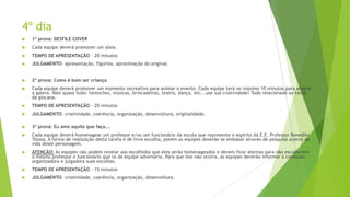 4º dia


1ª prova: DESFILE COVER



Cada equipe deverá promover um sósia.



TEMPO DE APRESENTAÇÃO – 20 minutos



JULGAMENTO- apresentação, figurino, aproximação do original.



2ª prova: Como é bom ser criança



Cada equipe deverá promover um momento recreativo para animar o evento. Cada equipe terá no máximo 10 minutos para alegrar
a galera. Vale quase tudo: fantoches, músicas, brincadeiras, teatro, dança, etc...use sua criatividade! Tudo relacionado ao tema
da gincana.



TEMPO DE APRESENTAÇÃO – 20 minutos



JULGAMENTO- criatividade, coerência, organização, desenvoltura, originalidade.



3ª prova: Eu amo aquilo que faço...



Cada equipe deverá homenagear um professor e/ou um funcionário da escola que represente o espirito da E.E. Professor Benedito
Tolosa. A forma de realização desta tarefa é de livre escolha, porém as equipes deverão se embasar através de pesquisa acerca da
vida deste personagem.



ATENÇÃO: As equipes não podem revelar aos escolhidos que eles serão homenageados e devem ficar atentas para não escolherem
o mesmo professor e funcionário que os da equipe adversária. Para que isso não ocorra, as equipes deverão informar à comissão
organizadora e julgadora suas escolhas.



TEMPO DE APRESENTAÇÃO – 15 minutos



JULGAMENTO- criatividade, coerência, organização, desenvoltura.

 