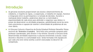 Introdução


As gincanas escolares proporcionam aos alunos o desenvolvimento da
cidadania, o respeito às regras, a cooperação, o trabalho em equipe, favorece
a integração entre os participantes e a tomada de decisões. Durante a
realização deste trabalho, poderemos observar a criatividade e
espontaneidade de cada aluno para defender e organizar suas ideias e o
prazer de desenvolver as atividades propostas, possibilitando torná-los seres
mais conscientes e capazes de resolver a diversidade de problemas de seu
viver diário.



A I Gincana Cultural e Esportiva da Escola Estadual Professor Benedito Tolosa
ocorrerá de: fevereiro a outubro. Será feita uma comissão composta pelo
professor coordenador, pelo diretor e vice-diretor. Durante a Gincana serão
desenvolvidas atividades esportivas e culturais envolvendo a escola: corpo
docente e discente e a comunidade local. Serão formadas três equipes em
que cada uma terá várias tarefas a serem executadas no decorrer da
competição.

 