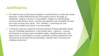 Justificativa


Por sabermos que as gincanas privilegiam o conhecimento e o saber dos nossos
educando, a ideia desenvolvida por esse projeto procura interligar as
disciplinas, integrar a escola e a comunidade, resgatar as manifestações
culturais tradicionais e locais, a prática dos esportes e das atividades de lazer
que visam um bem estar social. Visa, também, a construção de uma
consciência solidária nos alunos e na comunidade.



A I Gincana Cultural e Esportiva da Escola Estadual Professor Benedito Tolosa
tem por finalidade desenvolver o intercâmbio sócio - esportivo – cultural,
estimulando os escolares para atividades sadias, estabelecendo uma união
segura entre a comunidade e a escola, exaltando a prática desportiva como
instrumento de formação de personalidade, fazendo valer a formação de
cidadãos conscientes

 