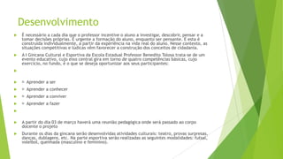 Desenvolvimento


É necessário a cada dia que o professor incentive o aluno a investigar, descobrir, pensar e a
tomar decisões próprias. É urgente a formação do aluno, enquanto ser pensante. E esta é
construída individualmente, a partir da experiência na vida real do aluno. Nesse contexto, as
situações competitivas e lúdicas vêm favorecer a construção dos conceitos de cidadania.



A I Gincana Cultural e Esportiva da Escola Estadual Professor Benedito Tolosa trata-se de um
evento educativo, cujo eixo central gira em torno de quatro competências básicas, cujo
exercício, no fundo, é o que se deseja oportunizar aos seus participantes:




Aprender a ser



Aprender a conhecer



Aprender a conviver



Aprender a fazer




A partir do dia 03 de março haverá uma reunião pedagógica onde será passado ao corpo
docente o projeto



Durante os dias da gincana serão desenvolvidas atividades culturais: teatro, provas surpresas,
danças, dublagens, etc. Na parte esportiva serão realizadas as seguintes modalidades: futsal,
voleibol, queimada (masculino e feminino).

 