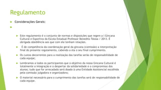 Regulamento


Considerações Gerais:





Este regulamento é o conjunto de normas e disposições que regem a I Gincana
Cultural e Esportiva da Escola Estadual Professor Benedito Tolosa / 2013. É
obrigada obediência aos que com ele tenham relações.



É de competência da coordenação geral da gincana (comissão) a interpretação
final do presente regulamento, cabendo a ela o seu final cumprimento.



Os custos decorrentes para a realização das tarefas serão de responsabilidade de
cada equipe;



Lembramos a todos os participantes que o objetivo da nossa Gincana Cultural é
totalmente a integração e o despertar da solidariedade e o compromisso dos
alunos; tudo que for arrecadado será doado à uma Entidade Assistencial escolhida
pela comissão julgadora e organizadora;



O material necessário para o cumprimento das tarefas será de responsabilidade de
cada equipe.

 