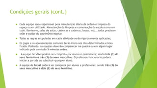 Condições gerais (cont.)


Cada equipe será responsável pela manutenção diária da ordem e limpeza do
espaço a ser utilizado. Manutenção da limpeza e conservação da escola como um
todo. Banheiros, salas de aulas, carteiras e cadeiras, lousas, etc...todos precisam
selar e cuidar do patrimônio escolar.



Todas as regras estipuladas em cada atividade serão rigorosamente aplicadas;



Os jogos e as apresentações culturais terão inicio nos dias determinados e hora
fixada. Portanto, as equipes deverão comparecer na quadra ou em algum lugar
indicado pela comissão 5 minutos antes.



A equipe de vôlei poderá ser composta por alunos e professores; sendo três (3) do
sexo feminino e três (3) do sexo masculino. O professor/funcionário poderá
iniciar a partida ou substituir qualquer aluno.



A equipe de futsal poderá ser composta por alunos e professores; sendo três (3) do
sexo masculino e dois (2) do sexo feminino.

 