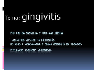 POR CARINA MANSILLA Y ORELLANO ROMINA
TECNICATURA SUPERIOR EN ENFERMERÍA.
MATERIA.: CONDICIONES Y MEDIO AMBIENTE DE TRABAJO.
PROFESORA :ADRIANA SCHROEDER.
Tema : gingivitis
 