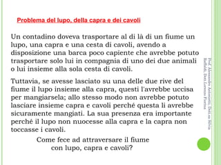 Un contadino doveva trasportare al di là di un fiume un lupo, una capra e una cesta di cavoli, avendo a disposizione una barca poco capiente che avrebbe potuto trasportare solo lui in compagnia di uno dei due animali o lui insieme alla sola cesta di cavoli.  Tuttavia, se avesse lasciato su una delle due rive del fiume il lupo insieme alla capra, questi l'avrebbe uccisa per mangiarsela; allo stesso modo non avrebbe potuto lasciare insieme capra e cavoli perché questa li avrebbe sicuramente mangiati. La sua presenza era importante perché il lupo non nuocesse alla capra e la capra non toccasse i cavoli.  Problema del lupo, della capra e dei cavoli Come fece ad attraversare il fiume con lupo, capra e cavoli ?  Prof. Alessandro Antonietti, Dott.sa Silvia Raffaldi, Dott.Lorenzo Fiorina 