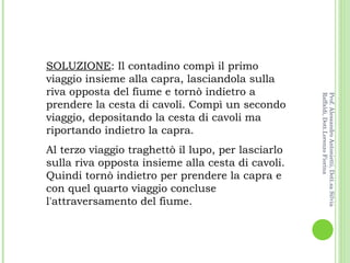 SOLUZIONE : Il contadino compì il primo viaggio insieme alla capra, lasciandola sulla riva opposta del fiume e tornò indietro a prendere la cesta di cavoli. Compì un secondo viaggio, depositando la cesta di cavoli ma riportando indietro la capra.  Al terzo viaggio traghettò il lupo, per lasciarlo sulla riva opposta insieme alla cesta di cavoli. Quindi tornò indietro per prendere la capra e con quel quarto viaggio concluse l'attraversamento del fiume. Prof. Alessandro Antonietti, Dott.sa Silvia Raffaldi, Dott.Lorenzo Fiorina 