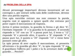 Alcuni personaggi importanti devono incontrarsi ad un convegno e, per entrare nella sala delle conferenze, devono dire una parola segreta.  Una spia vorrebbe entrare ma non conosce la parola segreta così si apposta a spiare quelli che entrano per poter capire il meccanismo di risposta. Arriva il primo invitato, la guardia lo ferma e gli dice "6", l'invitato risponde "3" e la guardia lo fa passare. Il secondo risponde a "10" con un "5" e passa pure lui, il terzo a "12" risponde "6" e procede oltre, il quarto a "8" risponde "4" e passa pure lui, il quinto a "24" risponde "12" e viene fatto passare come gli altri.  La spia pensa di aver capito il meccanismo, si presenta all'entrata e la guardia gli dice "4", la spia risponde "2" ma il guardiano l’afferra per i polsi e la fa arrestare dalle altre guardie.... Perché? (b)  PROBLEMA DELLA SPIA Prof. Alessandro Antonietti, Dott.sa Silvia Raffaldi, Dott.Lorenzo Fiorina 