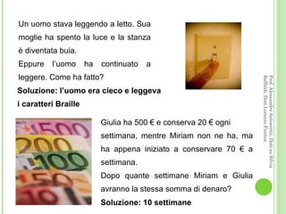 Un uomo stava leggendo a letto. Sua moglie ha spento la luce e la stanza è diventata buia.  Eppure l’uomo ha continuato a leggere. Come ha fatto? Giulia ha 500 € e conserva 20 € ogni settimana, mentre Miriam non ne ha, ma ha appena iniziato a conservare 70 € a settimana.  Dopo quante settimane Miriam e Giulia avranno la stessa somma di denaro? Soluzione: l’uomo era cieco e leggeva i caratteri Braille Soluzione: 10 settimane Prof. Alessandro Antonietti, Dott.sa Silvia Raffaldi, Dott.Lorenzo Fiorina 