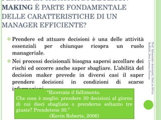 Prendere ed attuare decisioni è una delle attività essenziali per chiunque ricopra un ruolo manageriale. Nei processi decisionali bisogna sapersi accollare dei rischi ed occorre anche saper sbagliare. L’abilità del decision maker prevede in diversi casi il saper prendere decisioni in condizioni di scarse informazioni. PERCHÉ LA CAPACITÀ DI  DECISION MAKING  È PARTE FONDAMENTALE DELLE CARATTERISTICHE DI UN MANAGER EFFICIENTE? “ Ricercate il fallimento.  Che cosa è meglio: prendere 30 decisioni al giorno di cui dieci sbagliate o prenderne soltanto tre giuste? Prendetene 30.”  (Kevin Roberts, 2006) Prof. Alessandro Antonietti, Dott.sa Silvia Raffaldi, Dott.Lorenzo Fiorina 