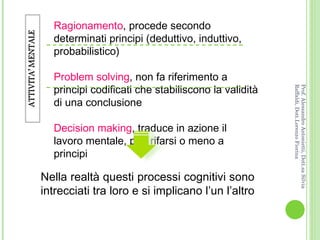 Ragionamento , procede secondo determinati principi (deduttivo, induttivo, probabilistico) Problem solving , non fa riferimento a principi codificati che stabiliscono la validità di una conclusione Decision making , traduce in azione il lavoro mentale, può rifarsi o meno a principi Nella realtà questi processi cognitivi sono intrecciati tra loro e si implicano l’un l’altro  Prof. Alessandro Antonietti, Dott.sa Silvia Raffaldi, Dott.Lorenzo Fiorina 