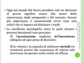 Oggi nel mondo del lavoro prendere solo tre decisioni al giorno significa essere alla mercé della concorrenza, degli antagonisti e del mercato. Ancora più importante: è commettendo errori (una sola volta!) che si impara ad eliminare i rischi.  Le coordinate psicologiche entro le quali attuare i processi decisionali sono pertanto:  l' accettazione  implicita dell' incertezza  collegata ad ogni presa di decisione;  la volontà e la capacità di utilizzare  metodi  e/o strumenti pratici che consentano di ridurre tale incertezza ed operare scelte etiche ed efficaci.  Prof. Alessandro Antonietti, Dott.sa Silvia Raffaldi, Dott.Lorenzo Fiorina 