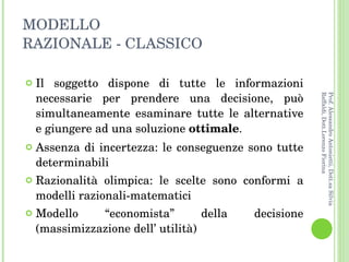 MODELLO  RAZIONALE - CLASSICO Il soggetto dispone di tutte le informazioni necessarie per prendere una decisione, può simultaneamente esaminare tutte le alternative e giungere ad una soluzione  ottimale . Assenza di incertezza: le conseguenze sono tutte determinabili Razionalità olimpica: le scelte sono conformi a modelli razionali-matematici Modello “economista” della decisione (massimizzazione dell’ utilità) Prof. Alessandro Antonietti, Dott.sa Silvia Raffaldi, Dott.Lorenzo Fiorina 