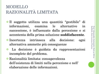 MODELLO RAZIONALITÀ LIMITATA Il soggetto utilizza una quantità “gestibile” di informazioni, esamina le alternative in successione, è influenzato dalla percezione e si accontenta della prima soluzione  soddisfacente . Incertezza intrinseca alla decisione: ogni alternativa ammette più conseguenze La decisione è guidata da rappresentazioni incomplete del problema.  Razionalità limitata: consapevolezza dell’esistenza di limiti nella percezione e nell’ elaborazione delle informazioni. Prof. Alessandro Antonietti, Dott.sa Silvia Raffaldi, Dott.Lorenzo Fiorina 