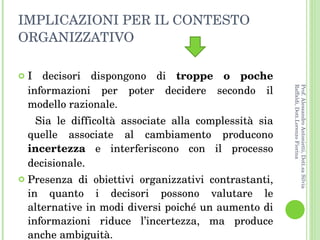 IMPLICAZIONI PER IL CONTESTO ORGANIZZATIVO  I decisori dispongono di  troppe o poche  informazioni per poter decidere secondo il modello razionale.  Sia le difficoltà associate alla complessità sia quelle associate al cambiamento producono  incertezza  e interferiscono con il processo decisionale. Presenza di obiettivi organizzativi contrastanti, in quanto i decisori possono valutare le alternative in modi diversi poiché un aumento di informazioni riduce l’incertezza, ma produce anche ambiguità. Prof. Alessandro Antonietti, Dott.sa Silvia Raffaldi, Dott.Lorenzo Fiorina 