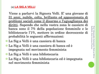 Viene a parlarvi la Signora Velli. E’ una giovane di  31 anni, nubile, colta, brillante ed appassionata di problemi sociali come il disarmo e l’uguaglianza dei diritti . Sapendo che nella vostra zona le cassiere di banca sono il 7% della popolazione femminile e le bibliotecarie l’1%, mettere in ordine decrescente di probabilità le seguenti affermazioni: La Sig.a Velli è una cassiera di banca La Sig.a Velli è una cassiera di banca ed è impegnata nel movimento femminista La Sig.a Velli è una bibliotecaria La Sig.a Velli è una bibliotecaria ed è impegnata nel movimento femminista (a)   LA SIG.A VELLI Prof. Alessandro Antonietti, Dott.sa Silvia Raffaldi, Dott.Lorenzo Fiorina 