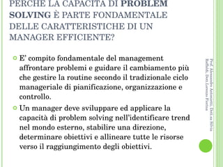 PERCHÉ LA CAPACITÀ DI  PROBLEM SOLVING  È PARTE FONDAMENTALE DELLE CARATTERISTICHE DI UN MANAGER EFFICIENTE? E’ compito fondamentale del management affrontare problemi e guidare il cambiamento più che gestire la routine secondo il tradizionale ciclo manageriale di pianificazione, organizzazione e controllo.  Un manager deve sviluppare ed applicare la capacità di problem solving nell’identificare trend nel mondo esterno, stabilire una direzione, determinare obiettivi e allineare tutte le risorse verso il raggiungimento degli obiettivi. Prof. Alessandro Antonietti, Dott.sa Silvia Raffaldi, Dott.Lorenzo Fiorina 