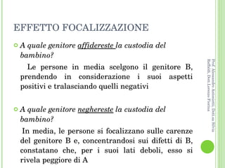 EFFETTO FOCALIZZAZIONE A quale genitore  affidereste  la custodia del bambino? Le persone in media scelgono il genitore B, prendendo in considerazione i suoi aspetti positivi e tralasciando quelli negativi A quale genitore  neghereste  la custodia del bambino? In media, le persone si focalizzano sulle carenze del genitore B e, concentrandosi sui difetti di B, constatano che, per i suoi lati deboli, esso si rivela peggiore di A  Prof. Alessandro Antonietti, Dott.sa Silvia Raffaldi, Dott.Lorenzo Fiorina 