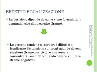 EFFETTO FOCALIZZAZIONE La decisione dipende da come viene formulata la domanda, cioè dalla cornice (frame). Le persone tendono a scordare i difetti e a focalizzare l’attenzione sui pregi quando devono scegliere (frame positivo), e viceversa a concentrarsi sui difetti quando devono rifiutare (frame negativo) Prof. Alessandro Antonietti, Dott.sa Silvia Raffaldi, Dott.Lorenzo Fiorina 