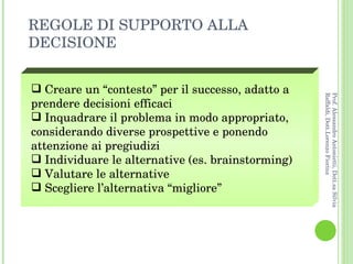 Creare un “contesto” per il successo, adatto a prendere decisioni efficaci Inquadrare il problema in modo appropriato, considerando diverse prospettive e ponendo attenzione ai pregiudizi Individuare le alternative (es. brainstorming) Valutare le alternative  Scegliere l’alternativa “migliore” REGOLE DI SUPPORTO ALLA DECISIONE Prof. Alessandro Antonietti, Dott.sa Silvia Raffaldi, Dott.Lorenzo Fiorina 