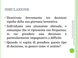 SIMULAZIONE Descrivete brevemente tre decisioni tipiche della sua giornata lavorativa Individuate una situazione abituale, o comunque che si ripresenta con frequenza, in cui prendere una decisione è particolarmente impegnativo e difficile. Quando vi capita di prendere questo tipo di decisione, in genere come vi sentite?  Prof. Alessandro Antonietti, Dott.sa Silvia Raffaldi, Dott.Lorenzo Fiorina 