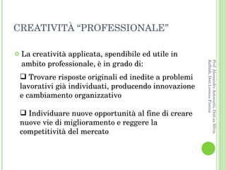CREATIVITÀ “PROFESSIONALE” La creatività applicata, spendibile ed utile in ambito professionale, è in grado di: Trovare risposte originali ed inedite a problemi lavorativi già individuati, producendo innovazione e cambiamento organizzativo Individuare nuove opportunità al fine di creare nuove vie di miglioramento e reggere la competitività del mercato Prof. Alessandro Antonietti, Dott.sa Silvia Raffaldi, Dott.Lorenzo Fiorina 
