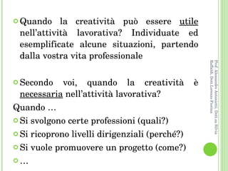 Quando la creatività può essere  utile  nell’attività lavorativa? Individuate ed esemplificate alcune situazioni, partendo dalla vostra vita professionale Secondo voi, quando la creatività è  necessaria  nell’attività lavorativa? Quando … Si svolgono certe professioni (quali?) Si ricoprono livelli dirigenziali (perché?) Si vuole promuovere un progetto (come?) … Prof. Alessandro Antonietti, Dott.sa Silvia Raffaldi, Dott.Lorenzo Fiorina 