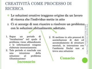 CREATIVITÀ COME PROCESSO DI RICERCA Le soluzioni creative traggono origine da un lavoro di ricerca che l’individuo mette in atto Ci si accorge di non riuscire a risolvere un problema con le soluzioni abitualmente adottate.  Segue un periodo di “incubazione” nel quale il problema viene abbandonato e le informazioni vengono elaborate inconsciamente. Tale periodo si conclude con una intuizione della soluzione al problema (illuminazione) 2.  Si mettono in atto processi di assimilazione di dati ed accomodamento di strutture mentali, in interazione con l’ambiente finché non si trova una soluzione  Prof. Alessandro Antonietti, Dott.sa Silvia Raffaldi, Dott.Lorenzo Fiorina 