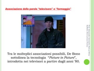 Tra le molteplici associazioni possibili, De Bono sottolinea la tecnologia  “ Picture in Picture ”, introdotta nei televisori a partire dagli anni ’80. Associazione delle parole “televisore” e “formaggio” Prof. Alessandro Antonietti, Dott.sa Silvia Raffaldi, Dott.Lorenzo Fiorina 