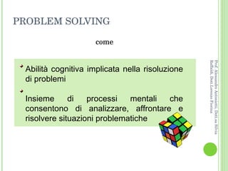 PROBLEM SOLVING come Prof. Alessandro Antonietti, Dott.sa Silvia Raffaldi, Dott.Lorenzo Fiorina Abilità cognitiva implicata nella risoluzione di problemi  Insieme di processi mentali che consentono di analizzare, affrontare e risolvere situazioni problematiche 