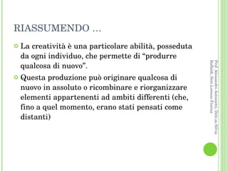 RIASSUMENDO … La creatività è una particolare abilità, posseduta da ogni individuo, che permette di “produrre qualcosa di nuovo”.  Questa produzione può originare qualcosa di nuovo in assoluto o ricombinare e riorganizzare elementi appartenenti ad ambiti differenti (che, fino a quel momento, erano stati pensati come distanti) Prof. Alessandro Antonietti, Dott.sa Silvia Raffaldi, Dott.Lorenzo Fiorina 
