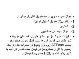 •
‫میگردد‬ ‫کنترول‬ ‫طریق‬ ‫سه‬ ‫از‬ ‫معدوی‬ ‫اسید‬ ‫افراز‬
:
1
-
‫واگوس‬
(
‫کولین‬ ‫اسیتیل‬ ‫طریق‬ ‫از‬
)
2
-
‫گسترین‬
3
-
‫هستامین‬ ‫موضعی‬ ‫افراز‬
.
•
‫مربوطه‬ ‫های‬ ‫آخذه‬ ‫طریق‬ ‫از‬ ‫ها‬ ‫این‬ ‫از‬ ‫هریک‬ ‫تأثیرات‬
‫گردد‬ ‫ظاهرمی‬ ‫شان‬
.
‫هایدروجن‬ ‫نمودن‬ ‫فعال‬ ‫سبب‬ ‫ها‬ ‫این‬
-
‫پتاشیم‬
ATPase
(
‫پمپ‬ ‫پروتون‬
)
‫شده‬ ‫جداری‬ ‫حجرات‬ ‫در‬
‫با‬ ‫آنجا‬ ‫در‬ ‫و‬ ‫شده‬ ‫معده‬ ‫لومن‬ ‫در‬ ‫هایدروجن‬ ‫افراز‬ ‫به‬ ‫ومنجر‬
‫و‬ ‫شده‬ ‫یکجا‬ ‫کلور‬
HCL
‫میسازد‬ ‫را‬ ‫معدوی‬
.
 