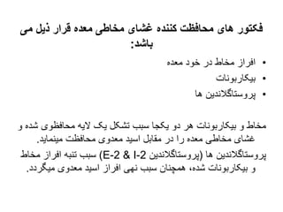 ‫می‬ ‫ذیل‬ ‫قرار‬ ‫معده‬ ‫مخاطی‬ ‫غشای‬ ‫کننده‬ ‫محافظت‬ ‫های‬ ‫فکتور‬
‫باشد‬
:
•
‫معده‬ ‫خود‬ ‫در‬ ‫مخاط‬ ‫افراز‬
•
‫بیکاربونات‬
•
‫ها‬ ‫پروستاگالندین‬
‫محافظوی‬ ‫الیه‬ ‫یک‬ ‫تشکل‬ ‫سبب‬ ‫یکجا‬ ‫دو‬ ‫هر‬ ‫بیکاربونات‬ ‫و‬ ‫مخاط‬
‫و‬ ‫شده‬
‫مینماید‬ ‫محافظت‬ ‫معدوی‬ ‫اسید‬ ‫مقابل‬ ‫در‬ ‫را‬ ‫معده‬ ‫مخاطی‬ ‫غشای‬
.
‫ها‬ ‫پروستاگالندین‬
(
‫پروستاگالندین‬
E-2 & I-2
)
‫مخاط‬ ‫افراز‬ ‫تنبه‬ ‫سبب‬
‫میگ‬ ‫معدوی‬ ‫اسید‬ ‫افراز‬ ‫نهی‬ ‫سبب‬ ‫همچنان‬ ،‫شده‬ ‫بیکاربونات‬ ‫و‬
‫ردد‬
.
 