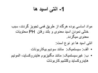 1
-
‫ها‬ ‫اسید‬ ‫انتی‬
‫سب‬ ،‫گردند‬ ‫تجویز‬ ‫فمی‬ ‫طریق‬ ‫از‬ ‫هرگاه‬ ‫بوده‬ ‫اساسی‬ ‫مواد‬
‫ب‬
‫رفتن‬ ‫بلند‬ ‫و‬ ‫معدوی‬ ‫اسید‬ ‫نمودن‬ ‫خنثی‬
PH
‫محتویات‬
‫میگردد‬ ‫معدوی‬
.
‫است‬ ‫نوع‬ ‫دو‬ ‫ها‬ ‫اسید‬ ‫انتی‬
:
•
‫الف‬
:
‫سیستمیک‬
:
‫بیکاربونات‬ ‫سودیم‬ ‫مانند‬
•
‫ب‬
:
‫غیرسیستمیک‬
:
‫ال‬ ،‫هایدروکساید‬ ‫مگنیزیوم‬ ‫مانند‬
‫مونیم‬
‫کاربونات‬ ‫وکلشیم‬ ‫هایدروکساید‬
 
