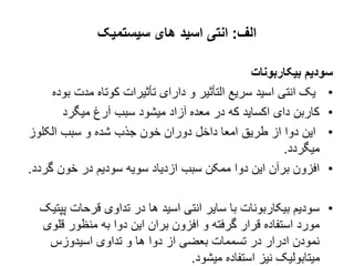 ‫الف‬
:
‫سیستمیک‬ ‫های‬ ‫اسید‬ ‫انتی‬
‫بیکاربونات‬ ‫سودیم‬
•
‫ب‬ ‫مدت‬ ‫کوتاه‬ ‫تأثیرات‬ ‫دارای‬ ‫و‬ ‫التأثیر‬ ‫سریع‬ ‫اسید‬ ‫انتی‬ ‫یک‬
‫وده‬
•
‫میگرد‬ ‫آرغ‬ ‫سبب‬ ‫میشود‬ ‫آزاد‬ ‫معده‬ ‫در‬ ‫که‬ ‫اکساید‬ ‫دای‬ ‫کاربن‬
•
‫الکلوز‬ ‫سبب‬ ‫و‬ ‫شده‬ ‫جذب‬ ‫خون‬ ‫دوران‬ ‫داخل‬ ‫امعا‬ ‫طریق‬ ‫از‬ ‫دوا‬ ‫این‬
‫میگردد‬
.
•
‫گر‬ ‫خون‬ ‫در‬ ‫سودیم‬ ‫سویه‬ ‫ازدیاد‬ ‫سبب‬ ‫ممکن‬ ‫دوا‬ ‫این‬ ‫برآن‬ ‫افزون‬
‫دد‬
.
•
‫پ‬ ‫قرحات‬ ‫تداوی‬ ‫در‬ ‫ها‬ ‫اسید‬ ‫انتی‬ ‫سایر‬ ‫با‬ ‫بیکاربونات‬ ‫سودیم‬
‫پتیک‬
‫قلو‬ ‫منظور‬ ‫به‬ ‫دوا‬ ‫این‬ ‫بران‬ ‫افزون‬ ‫و‬ ‫گرفته‬ ‫قرار‬ ‫استفاده‬ ‫مورد‬
‫ی‬
‫اسیدوزس‬ ‫تداوی‬ ‫و‬ ‫ها‬ ‫دوا‬ ‫از‬ ‫بعضی‬ ‫تسممات‬ ‫در‬ ‫ادرار‬ ‫نمودن‬
‫میشود‬ ‫استفاده‬ ‫نیز‬ ‫میتابولیک‬
.
 