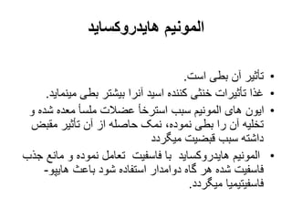 ‫هایدروکساید‬ ‫المونیم‬
•
‫است‬ ‫بطی‬ ‫آن‬ ‫تأثیر‬
.
•
‫می‬ ‫بطی‬ ‫بیشتر‬ ‫آنرا‬ ‫اسید‬ ‫کننده‬ ‫خنثی‬ ‫تأثیرات‬ ‫غذا‬
‫نماید‬
.
•
‫و‬ ‫شده‬ ‫معده‬ ‫ملسأ‬ ‫عضالت‬ ‫استرخأ‬ ‫سبب‬ ‫المونیم‬ ‫های‬ ‫ایون‬
‫مقبض‬ ‫تأثیر‬ ‫آن‬ ‫از‬ ‫حاصله‬ ‫نمک‬ ،‫نموده‬ ‫بطی‬ ‫را‬ ‫آن‬ ‫تخلیه‬
‫میگردد‬ ‫قبضیت‬ ‫سبب‬ ‫داشته‬
•
‫مان‬ ‫و‬ ‫نموده‬ ‫تعامل‬ ‫فاسفیت‬ ‫با‬ ‫هایدروکساید‬ ‫المونیم‬
‫جذب‬ ‫ع‬
‫هایپو‬ ‫باعث‬ ‫شود‬ ‫استفاده‬ ‫دوامدار‬ ‫گاه‬ ‫هر‬ ‫شده‬ ‫فاسفیت‬
-
‫میگردد‬ ‫فاسفیتیمیا‬
.
 