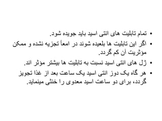 •
‫شود‬ ‫جویده‬ ‫باید‬ ‫اسید‬ ‫انتی‬ ‫های‬ ‫تابلیت‬ ‫تمام‬
.
•
‫و‬ ‫نشده‬ ‫تجزیه‬ ‫امعأ‬ ‫در‬ ‫شوند‬ ‫بلعیده‬ ‫ها‬ ‫تابلیت‬ ‫این‬ ‫اگر‬
‫ممکن‬
‫گردد‬ ‫کم‬ ‫آن‬ ‫مؤثریت‬
.
•
‫مؤثر‬ ‫بیشتر‬ ‫ها‬ ‫تابلیت‬ ‫به‬ ‫نسبت‬ ‫اسید‬ ‫انتی‬ ‫های‬ ‫ژل‬
‫اند‬
.
•
‫تجویز‬ ‫غذا‬ ‫از‬ ‫بعد‬ ‫ساعت‬ ‫یک‬ ‫اسید‬ ‫انتی‬ ‫دوز‬ ‫یک‬ ‫گاه‬ ‫هر‬
‫مینماید‬ ‫خنثی‬ ‫را‬ ‫معدوی‬ ‫اسید‬ ‫ساعت‬ ‫دو‬ ‫برای‬ ،‫گردد‬
.
 