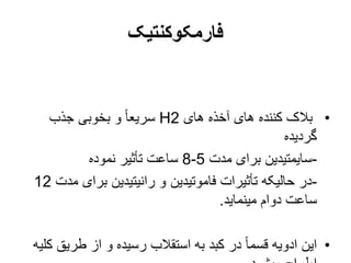 ‫فارمکوکنتیک‬
•
‫های‬ ‫آخذه‬ ‫های‬ ‫کننده‬ ‫بالک‬
H2
‫جذب‬ ‫بخوبی‬ ‫و‬ ً‫ا‬‫سریع‬
‫گردیده‬
-
‫مدت‬ ‫برای‬ ‫سایمتیدین‬
5
-
8
‫نموده‬ ‫تأثیر‬ ‫ساعت‬
-
‫م‬ ‫برای‬ ‫رانیتیدین‬ ‫و‬ ‫فاموتیدین‬ ‫تأثیرات‬ ‫حالیکه‬ ‫در‬
‫دت‬
12
‫مینماید‬ ‫دوام‬ ‫ساعت‬
.
•
‫طریق‬ ‫از‬ ‫و‬ ‫رسیده‬ ‫استقالب‬ ‫به‬ ‫کبد‬ ‫در‬ ً‫ا‬‫قسم‬ ‫ادویه‬ ‫این‬
‫کلیه‬
 