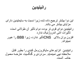 ‫رانیتیدین‬
‫سایمتی‬ ‫به‬ ‫نسبت‬ ‫زیرا‬ ‫شده‬ ‫داده‬ ‫ترجیح‬ ‫بیشتر‬ ‫دوا‬ ‫این‬
‫دارای‬ ‫دین‬
‫باشد‬ ‫می‬ ‫بیشتر‬ ‫مزایای‬
.
‫اس‬ ‫طوالنی‬ ‫آن‬ ‫تأثیر‬ ‫دوام‬ ،‫بوده‬ ‫تر‬ ‫قوی‬ ‫دوای‬ ‫رانیتیدین‬
،‫ت‬
‫ندارد‬ ‫اندروژنیک‬ ‫انتی‬ ‫تأثیرات‬
‫باالی‬ ‫بران‬ ‫افزون‬
CNS
‫زیرا‬ ،‫ندارد‬ ‫تأثیر‬
BBB
‫عبور‬ ‫را‬
‫نمیتواند‬
.
‫قاب‬ ‫بطور‬ ‫را‬ ‫کبدی‬ ‫مایکروزومل‬ ‫های‬ ‫انزایم‬ ‫رانیتیدین‬
‫ل‬
‫نمینماید‬ ‫نهی‬ ‫مالحظه‬
.
‫معمو‬ ‫عارضه‬ ‫گنگسیت‬ ‫و‬ ‫سردردی‬
‫ل‬
 