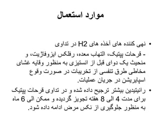 ‫استعمال‬ ‫موارد‬
•
‫های‬ ‫آخذه‬ ‫های‬ ‫کننده‬ ‫نهی‬
H2
‫تداوی‬ ‫در‬
-
‫و‬ ،‫ایزوفاژیت‬ ‫رفلکس‬ ،‫معده‬ ‫التهاب‬ ،‫پپتیک‬ ‫قرحات‬
‫غش‬ ‫وقایه‬ ‫منظور‬ ‫به‬ ‫انستیزی‬ ‫از‬ ‫قبل‬ ‫دوای‬ ‫یک‬ ‫منحیث‬
‫ای‬
‫وقوع‬ ‫صورت‬ ‫در‬ ‫تخریبات‬ ‫از‬ ‫تنفسی‬ ‫طرق‬ ‫مخاطی‬
‫عملیات‬ ‫جریان‬ ‫در‬ ‫اسپایریشن‬
.
•
‫قرحات‬ ‫تداوی‬ ‫در‬ ‫و‬ ‫شده‬ ‫داده‬ ‫ترجیح‬ ‫بیشتر‬ ‫رانیتیدین‬
‫پپتیک‬
‫مدت‬ ‫برای‬
4
‫الی‬
8
‫الی‬ ‫ممکن‬ ‫و‬ ‫گردیده‬ ‫تجویز‬ ‫هفته‬
6
‫ماه‬
‫شود‬ ‫داده‬ ‫ادامه‬ ‫مرض‬ ‫نکس‬ ‫از‬ ‫جلوگیری‬ ‫منظور‬ ‫به‬
.
 